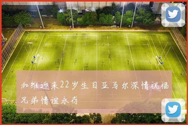 加维迎来22岁生日亚马尔深情祝福兄弟情谊永存