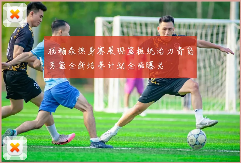 杨瀚森热身赛展现篮板统治力青岛男篮全新培养计划全面曝光