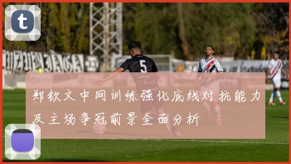 郑钦文中网训练强化底线对抗能力及主场争冠前景全面分析