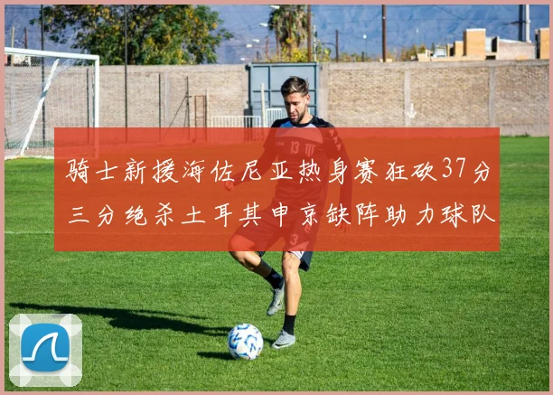 骑士新援海佐尼亚热身赛狂砍37分三分绝杀土耳其申京缺阵助力球队表现