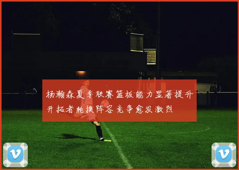 杨瀚森夏季联赛篮板能力显著提升开拓者轮换阵容竞争愈发激烈