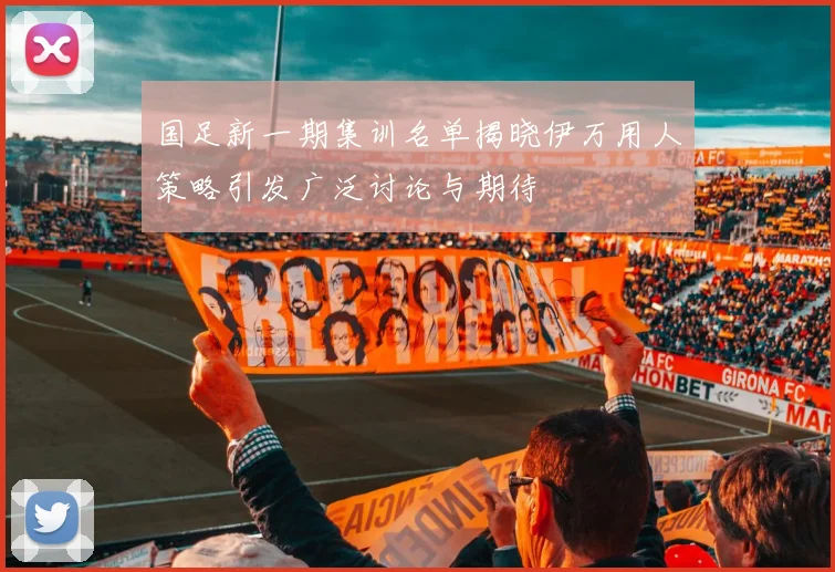 国足新一期集训名单揭晓伊万用人策略引发广泛讨论与期待